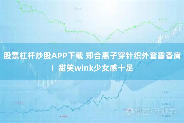 股票杠杆炒股APP下载 郑合惠子穿针织外套露香肩！甜笑wink少女感十足