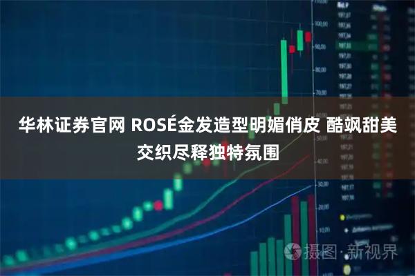 华林证券官网 ROSÉ金发造型明媚俏皮 酷飒甜美交织尽释独特氛围