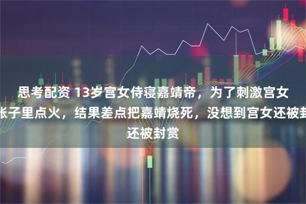 思考配资 13岁宫女侍寝嘉靖帝,为了刺激宫女在帐子里点火,结果差点把嘉靖烧死,没想到宫女还被封赏