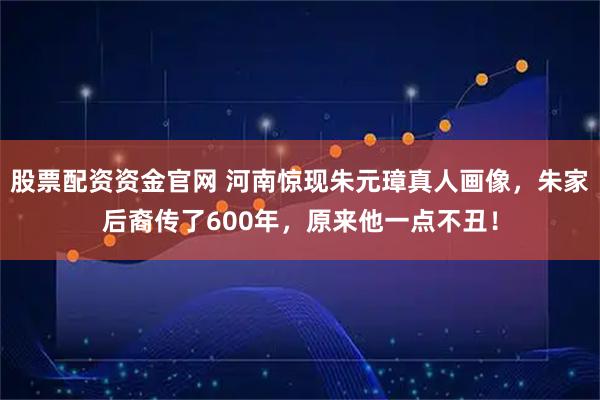 股票配资资金官网 河南惊现朱元璋真人画像，朱家后裔传了600年，原来他一点不丑！