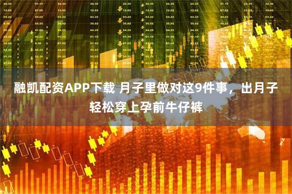融凯配资APP下载 月子里做对这9件事，出月子轻松穿上孕前牛仔裤
