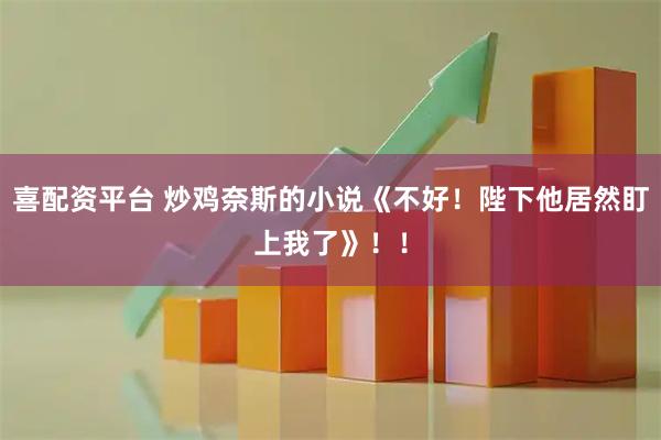 喜配资平台 炒鸡奈斯的小说《不好！陛下他居然盯上我了》！！