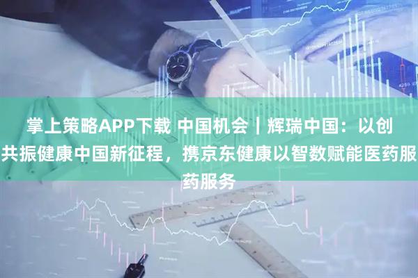 掌上策略APP下载 中国机会｜辉瑞中国：以创新共振健康中国新征程，携京东健康以智数赋能医药服务