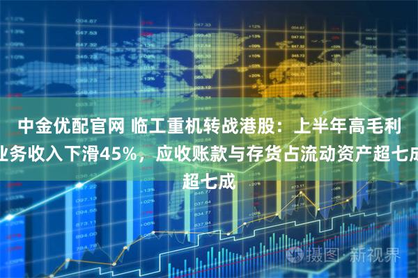 中金优配官网 临工重机转战港股：上半年高毛利业务收入下滑45%，应收账款与存货占流动资产超七成