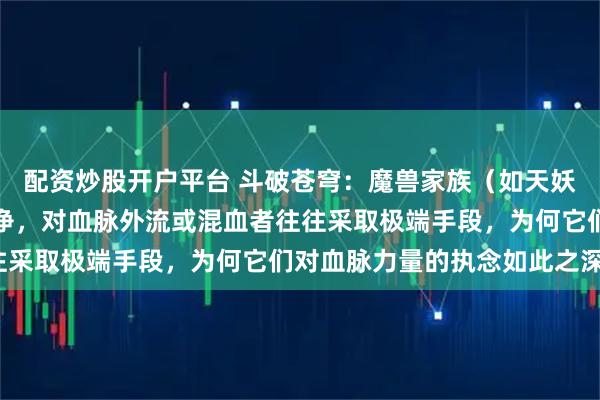 配资炒股开户平台 斗破苍穹：魔兽家族（如天妖凰族）极度重视血脉纯净，对血脉外流或混血者往往采取极端手段，为何它们对血脉力量的执念如此之深？