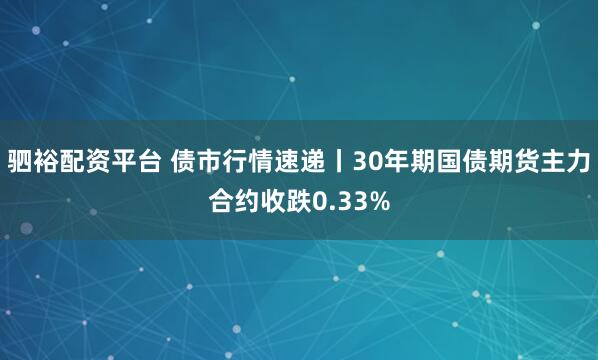 驷裕配资平台 债市行情速递丨30年期国债期货主力合约收跌0.33%