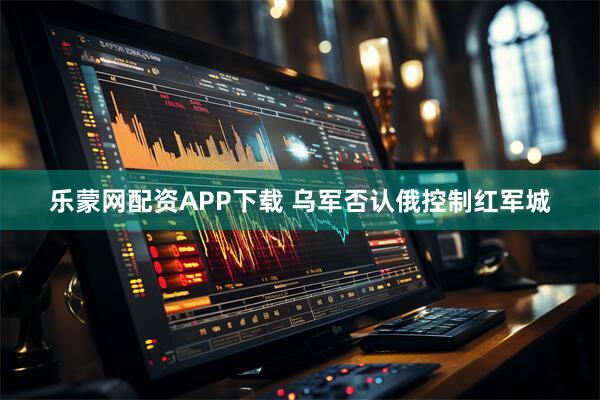 乐蒙网配资APP下载 乌军否认俄控制红军城