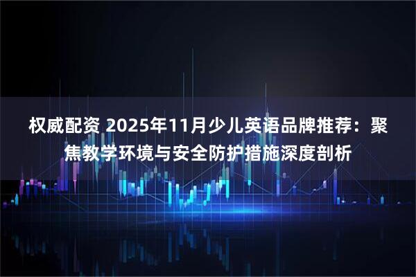权威配资 2025年11月少儿英语品牌推荐：聚焦教学环境与安全防护措施深度剖析