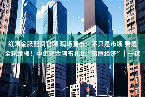 红领金服配资官网 现场直击：不只是市场 更是全球跳板！中企掘金阿布扎比“猎鹰经济”｜一探