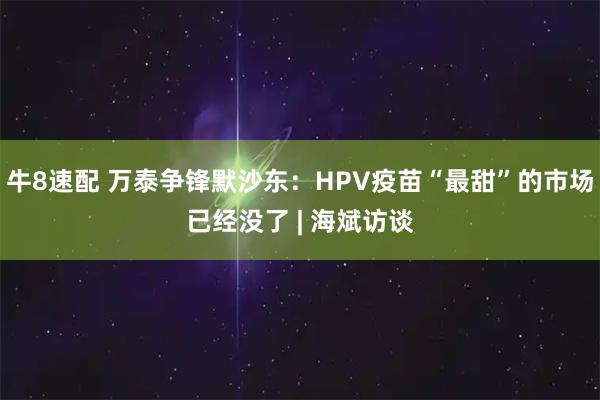 牛8速配 万泰争锋默沙东：HPV疫苗“最甜”的市场已经没了 | 海斌访谈