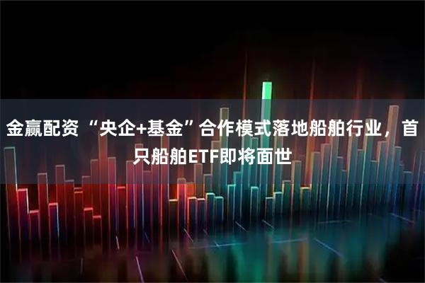 金赢配资 “央企+基金”合作模式落地船舶行业，首只船舶ETF即将面世