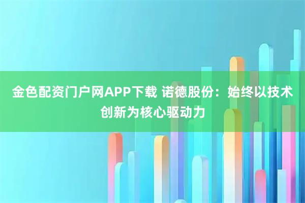 金色配资门户网APP下载 诺德股份：始终以技术创新为核心驱动力