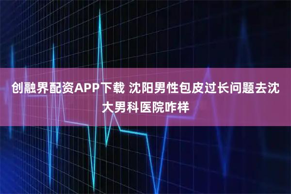 创融界配资APP下载 沈阳男性包皮过长问题去沈大男科医院咋样