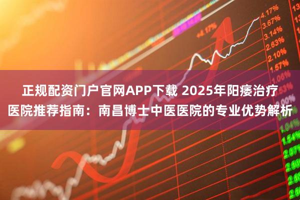 正规配资门户官网APP下载 2025年阳痿治疗医院推荐指南：南昌博士中医医院的专业优势解析
