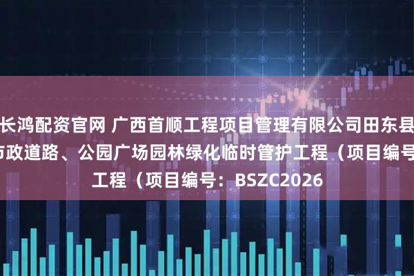 长鸿配资官网 广西首顺工程项目管理有限公司田东县2025年部分市政道路、公园广场园林绿化临时管护工程（项目编号：BSZC2026