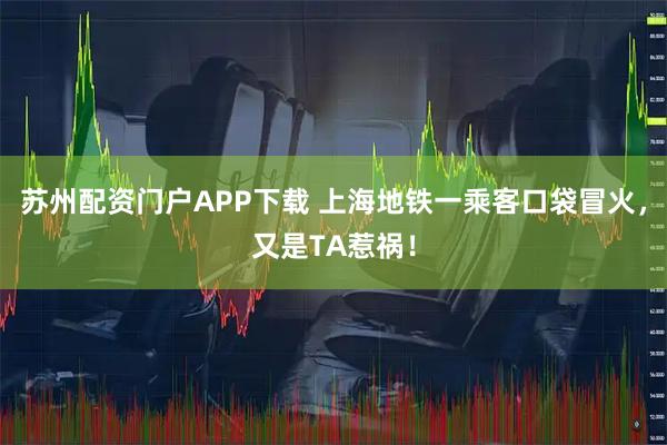 苏州配资门户APP下载 上海地铁一乘客口袋冒火，又是TA惹祸！