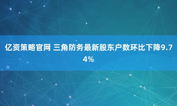 亿资策略官网 三角防务最新股东户数环比下降9.74%