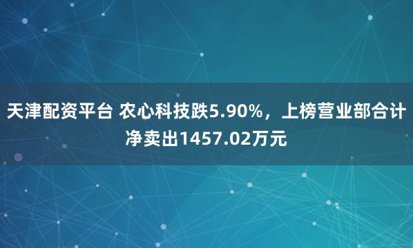 天津配资平台 农心科技跌5.90%，上榜营业部合计净卖出1457.02万元