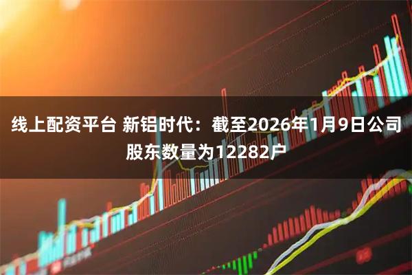 线上配资平台 新铝时代：截至2026年1月9日公司股东数量为12282户
