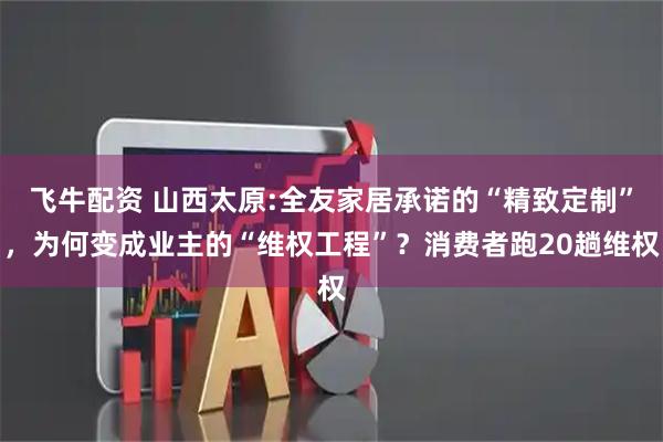 飞牛配资 山西太原:全友家居承诺的“精致定制”，为何变成业主的“维权工程”？消费者跑20趟维权