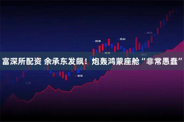 富深所配资 余承东发飙！炮轰鸿蒙座舱“非常愚蠢”