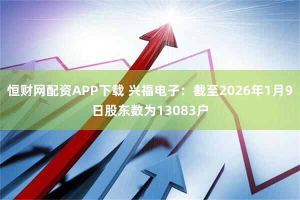 恒财网配资APP下载 兴福电子：截至2026年1月9日股东数为13083户