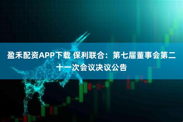 盈禾配资APP下载 保利联合：第七届董事会第二十一次会议决议公告