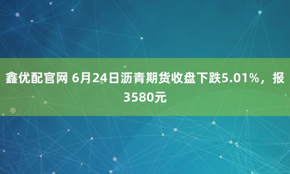 鑫优配官网 6月24日沥青期货收盘下跌5.01%，报3580元
