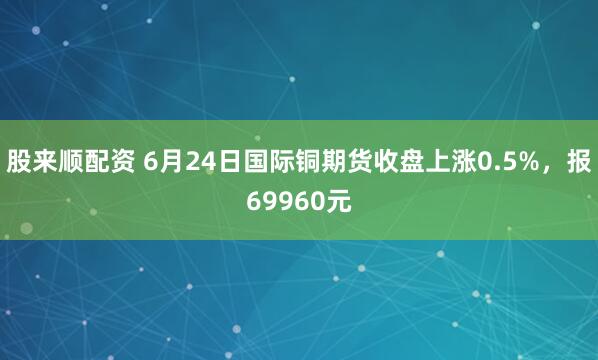 股来顺配资 6月24日国际铜期货收盘上涨0.5%，报69960元