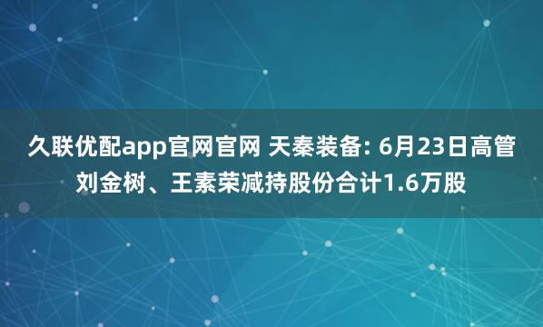 久联优配app官网官网 天秦装备: 6月23日高管刘金树、王素荣减持股份合计1.6万股