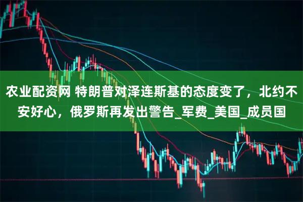 农业配资网 特朗普对泽连斯基的态度变了，北约不安好心，俄罗斯再发出警告_军费_美国_成员国