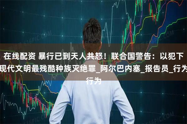 在线配资 暴行已到天人共怒！联合国警告：以犯下现代文明最残酷种族灭绝罪_阿尔巴内塞_报告员_行为