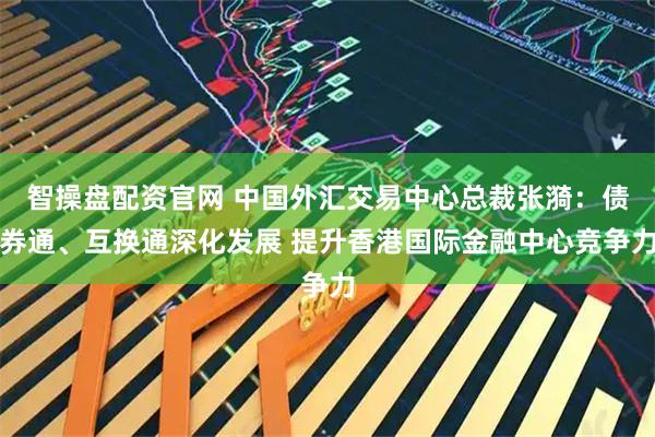 智操盘配资官网 中国外汇交易中心总裁张漪：债券通、互换通深化发展 提升香港国际金融中心竞争力