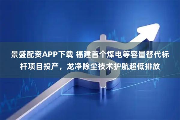 景盛配资APP下载 福建首个煤电等容量替代标杆项目投产，龙净除尘技术护航超低排放