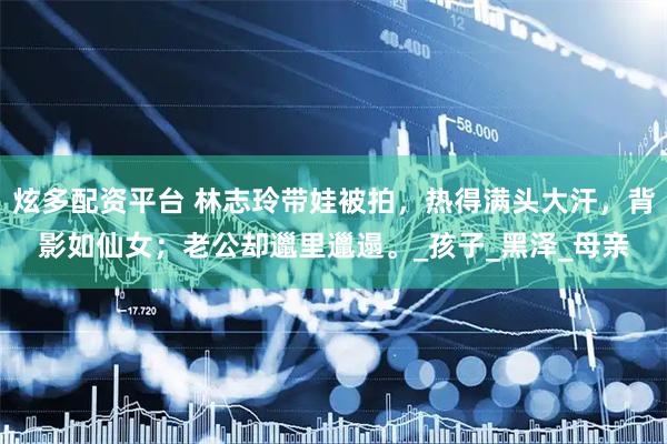 炫多配资平台 林志玲带娃被拍，热得满头大汗，背影如仙女；老公却邋里邋遢。_孩子_黑泽_母亲