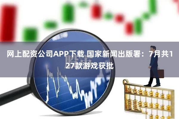 网上配资公司APP下载 国家新闻出版署：7月共127款游戏获批