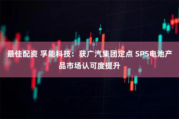 最佳配资 孚能科技：获广汽集团定点 SPS电池产品市场认可度提升
