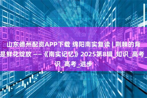 山东德州配资APP下载 绵阳南实复读 | 荆棘的背后，是鲜花绽放 ——《南实记忆》2025第8辑_知识_高考_进步