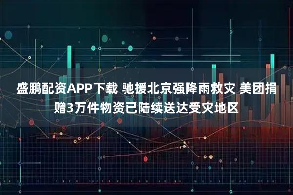 盛鹏配资APP下载 驰援北京强降雨救灾 美团捐赠3万件物资已陆续送达受灾地区