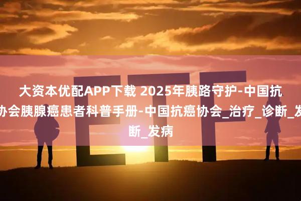 大资本优配APP下载 2025年胰路守护-中国抗癌协会胰腺癌患者科普手册-中国抗癌协会_治疗_诊断_发病