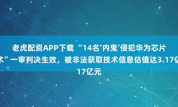 老虎配资APP下载 “14名‘内鬼’侵犯华为芯片技术”一审判决生效，被非法获取技术信息估值达3.17亿元