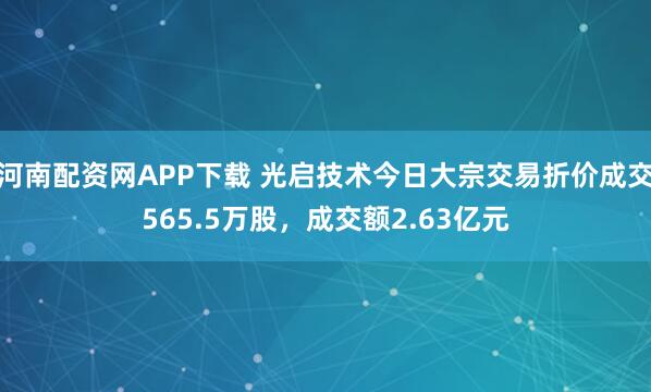 河南配资网APP下载 光启技术今日大宗交易折价成交565.5万股，成交额2.63亿元